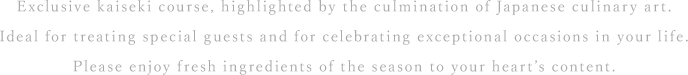 Exclusive kaiseki course, highlighted by the culmination of Japanese culinary art. Ideal for treating special guests and for celebrating exceptional occasions in your life. Please enjoy fresh ingredients of the season to your heart’s content.