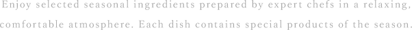 Enjoy selected seasonal ingredients prepared by expert chefs in a relaxing, comfortable atmosphere. Each dish contains special products of the season.