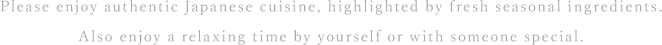 Please enjoy authentic Japanese cuisine, highlighted by fresh seasonal ingredients. Also enjoy a relaxing time by yourself or with someone special.